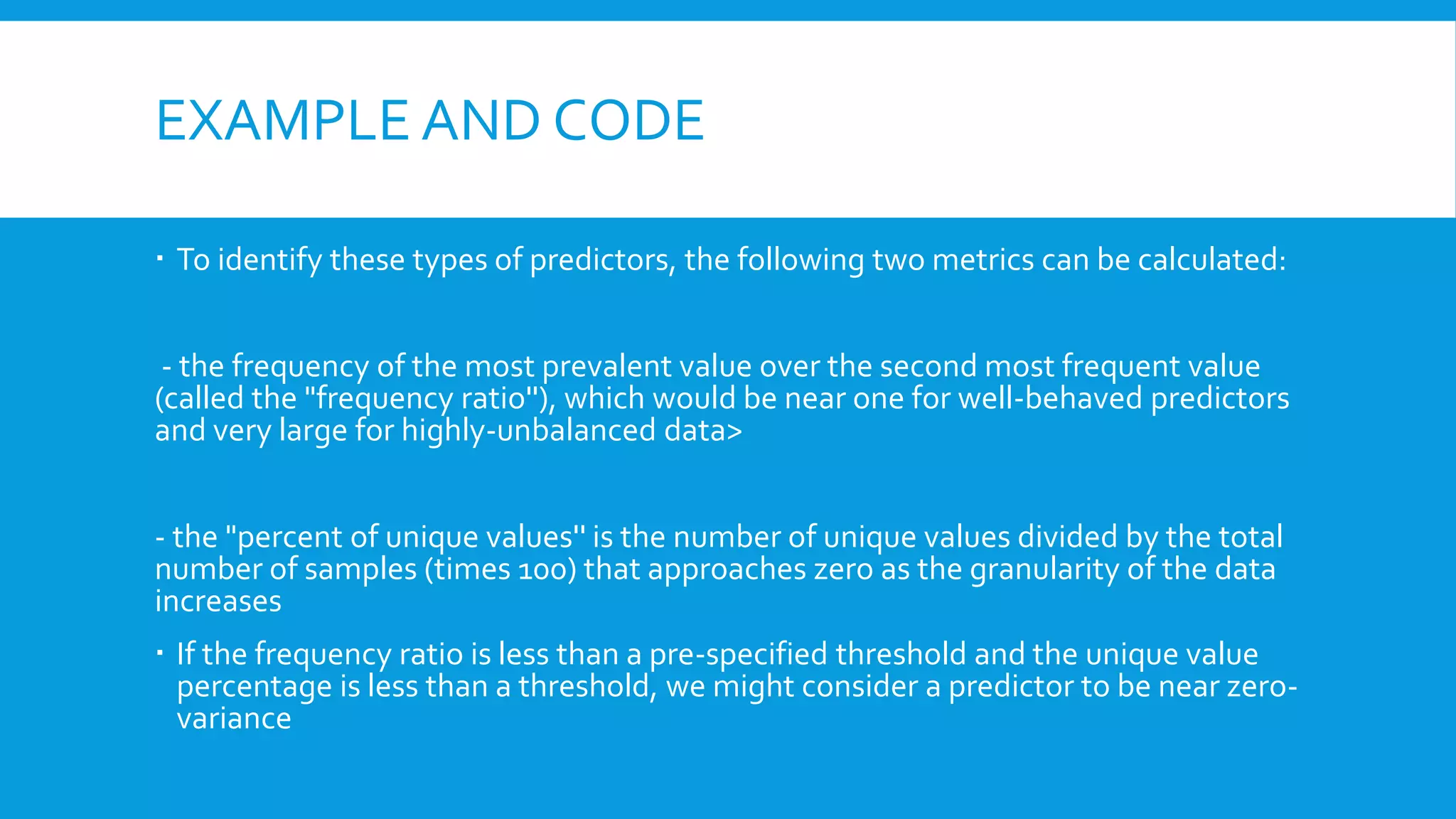 EXAMPLE AND CODE
 To identify these types of predictors, the following two metrics can be calculated:
- the frequency of the most prevalent value over the second most frequent value
(called the "frequency ratio''), which would be near one for well-behaved predictors
and very large for highly-unbalanced data>
- the "percent of unique values'' is the number of unique values divided by the total
number of samples (times 100) that approaches zero as the granularity of the data
increases
 If the frequency ratio is less than a pre-specified threshold and the unique value
percentage is less than a threshold, we might consider a predictor to be near zero-
variance
 
