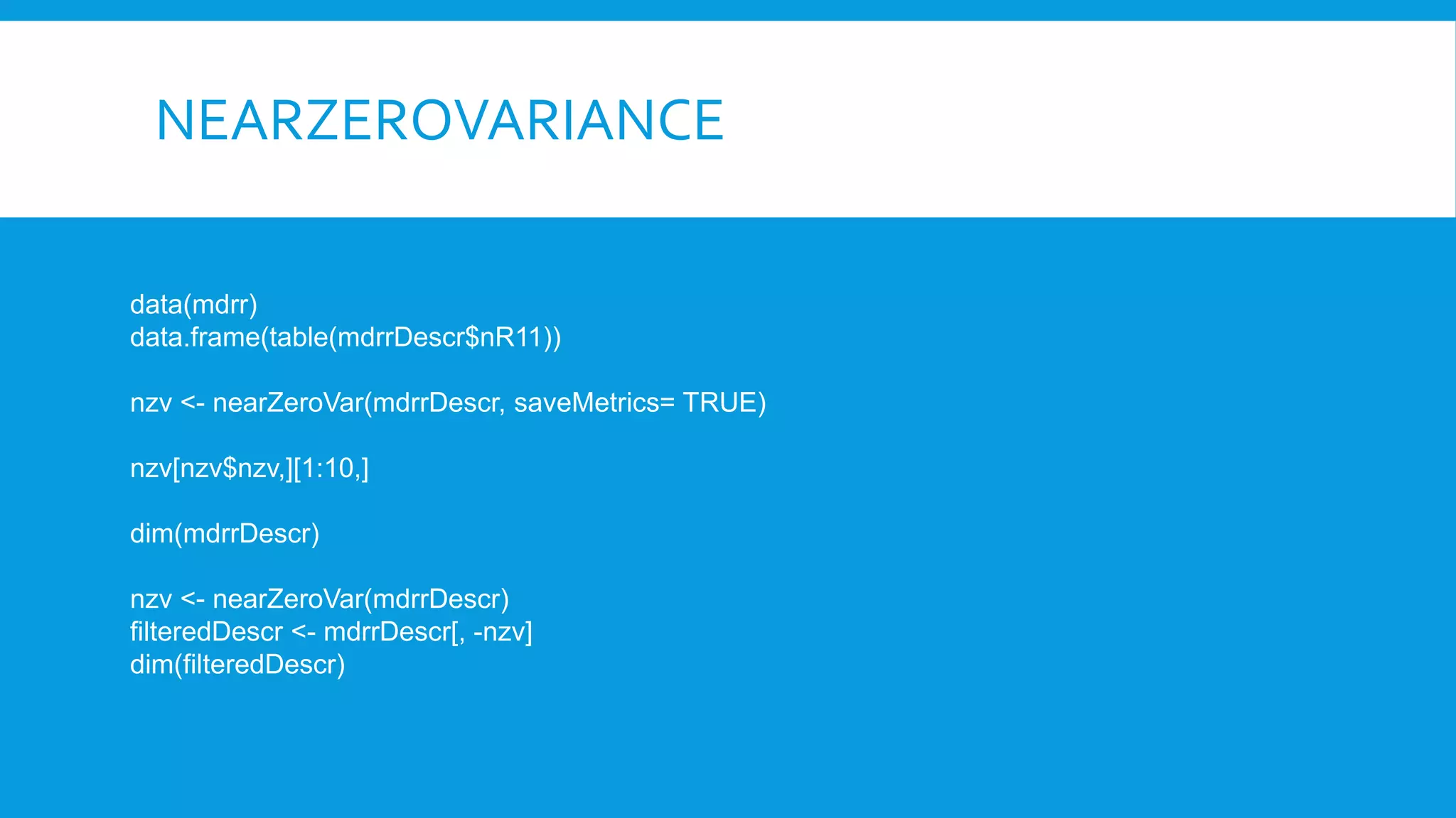 NEARZEROVARIANCE
data(mdrr)
data.frame(table(mdrrDescr$nR11))
nzv <- nearZeroVar(mdrrDescr, saveMetrics= TRUE)
nzv[nzv$nzv,][1:10,]
dim(mdrrDescr)
nzv <- nearZeroVar(mdrrDescr)
filteredDescr <- mdrrDescr[, -nzv]
dim(filteredDescr)
 