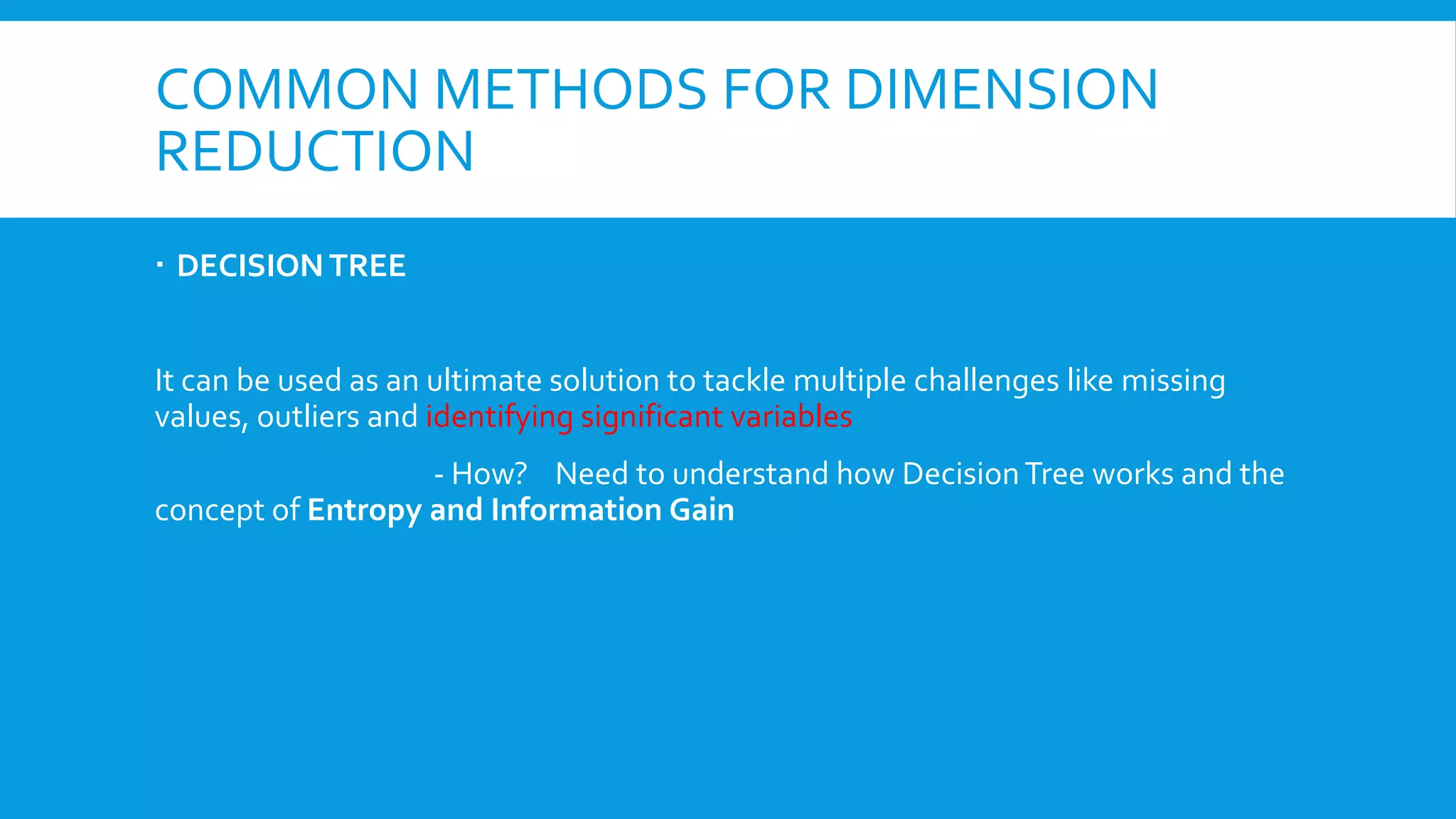 COMMON METHODS FOR DIMENSION
REDUCTION
 DECISION TREE
It can be used as an ultimate solution to tackle multiple challenges like missing
values, outliers and identifying significant variables
- How? Need to understand how DecisionTree works and the
concept of Entropy and Information Gain
 