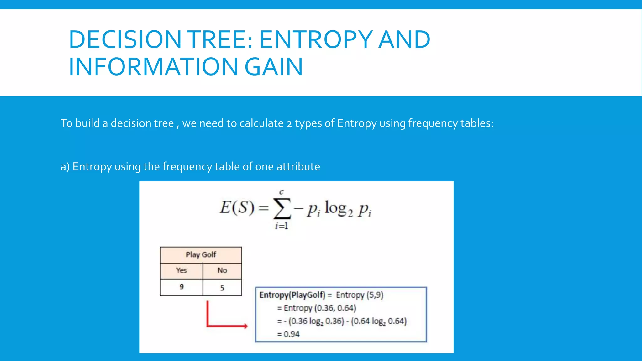 DECISIONTREE: ENTROPY AND
INFORMATION GAIN
To build a decision tree , we need to calculate 2 types of Entropy using frequency tables:
a) Entropy using the frequency table of one attribute
 