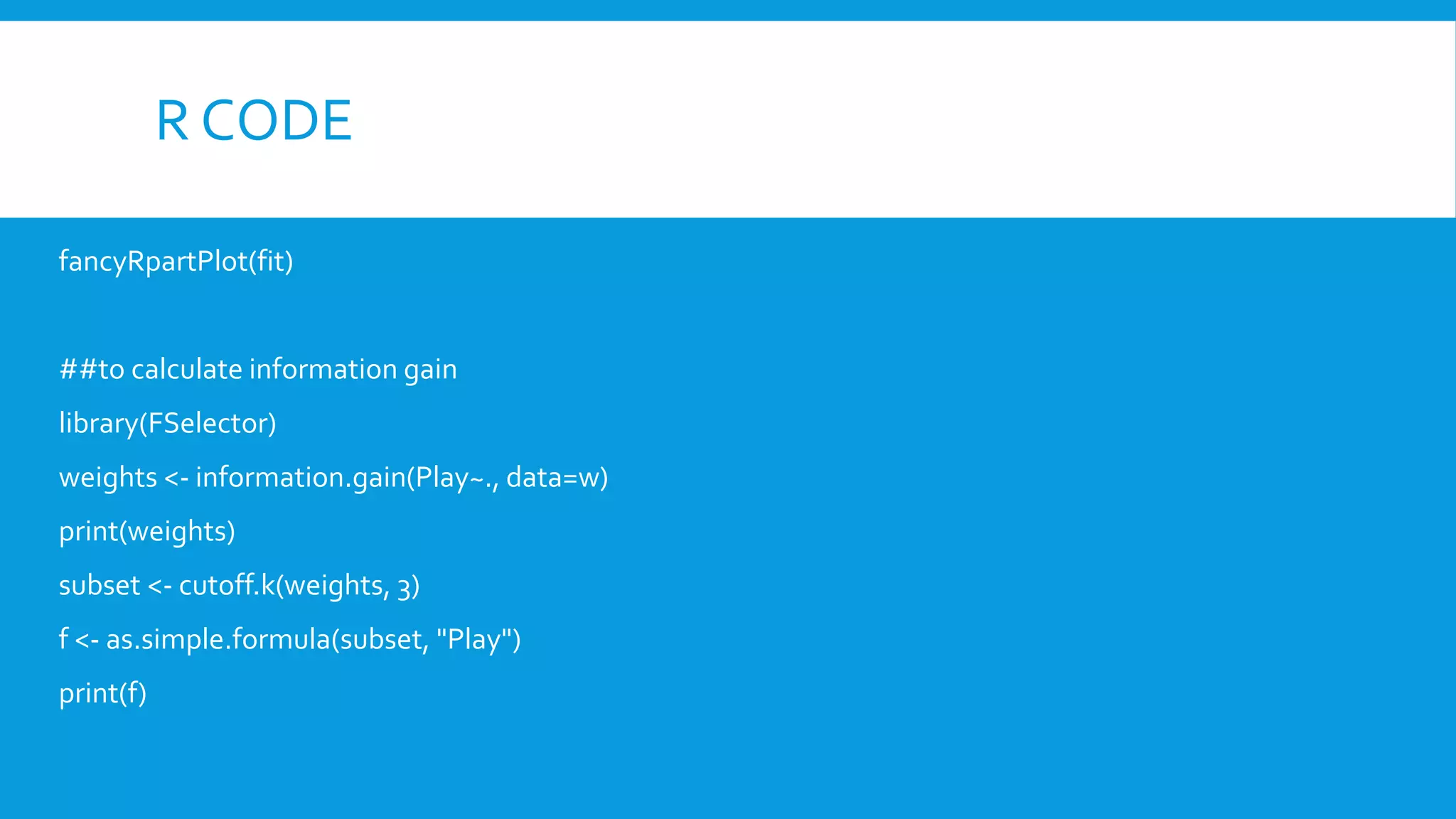 R CODE
fancyRpartPlot(fit)
##to calculate information gain
library(FSelector)
weights <- information.gain(Play~., data=w)
print(weights)
subset <- cutoff.k(weights, 3)
f <- as.simple.formula(subset, "Play")
print(f)
 