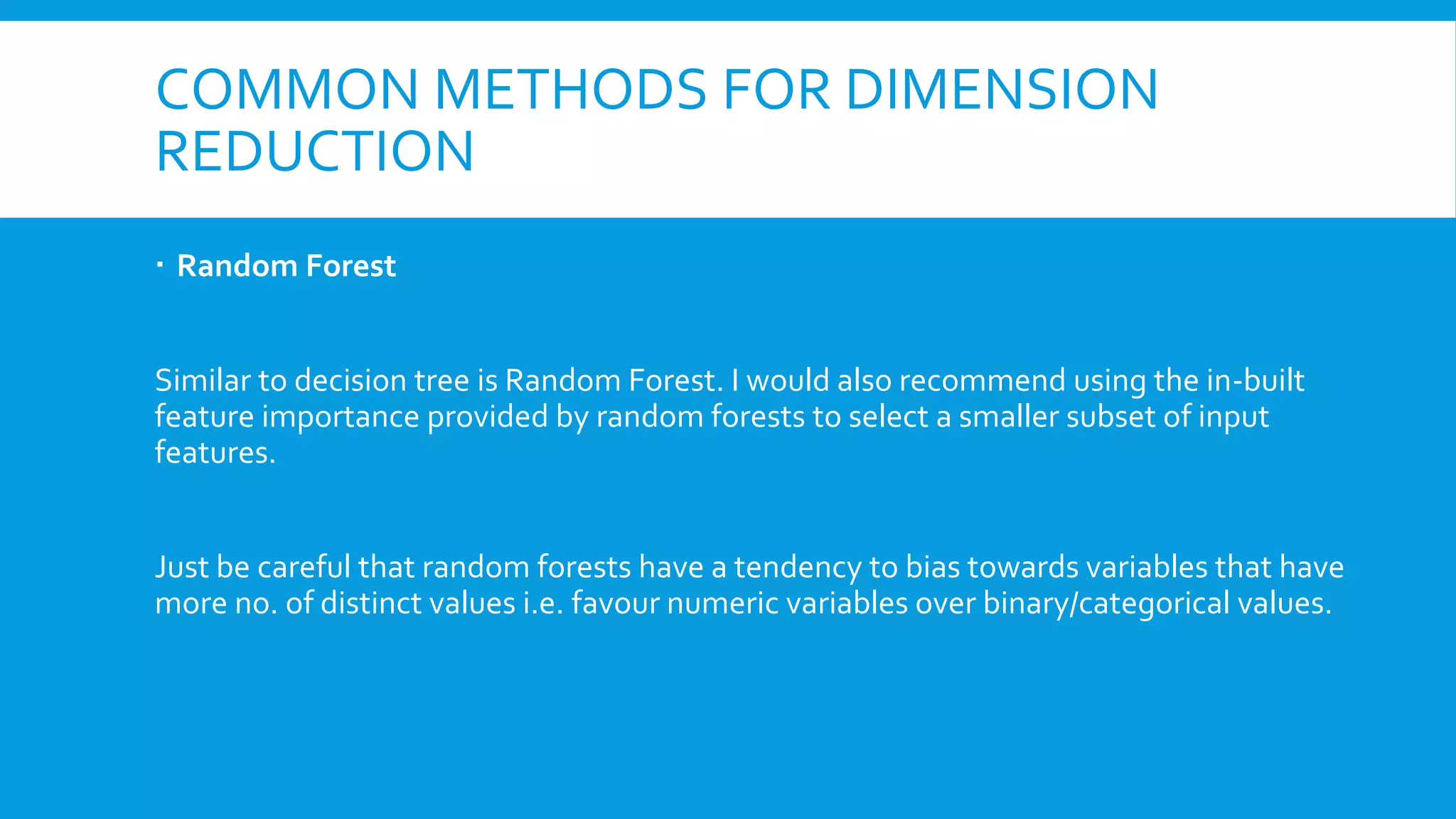 COMMON METHODS FOR DIMENSION
REDUCTION
 Random Forest
Similar to decision tree is Random Forest. I would also recommend using the in-built
feature importance provided by random forests to select a smaller subset of input
features.
Just be careful that random forests have a tendency to bias towards variables that have
more no. of distinct values i.e. favour numeric variables over binary/categorical values.
 