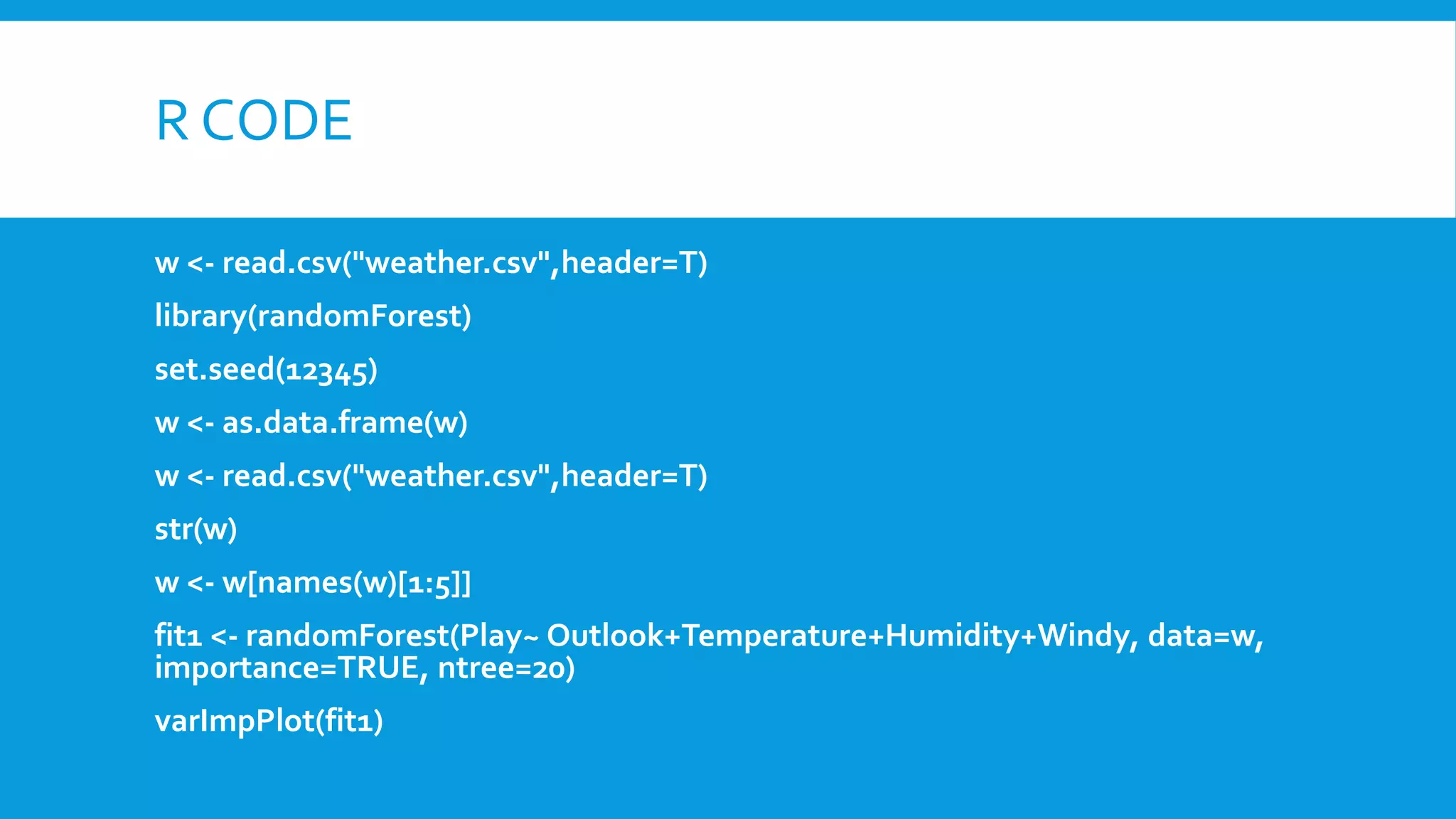 R CODE
w <- read.csv("weather.csv",header=T)
library(randomForest)
set.seed(12345)
w <- as.data.frame(w)
w <- read.csv("weather.csv",header=T)
str(w)
w <- w[names(w)[1:5]]
fit1 <- randomForest(Play~ Outlook+Temperature+Humidity+Windy, data=w,
importance=TRUE, ntree=20)
varImpPlot(fit1)
 