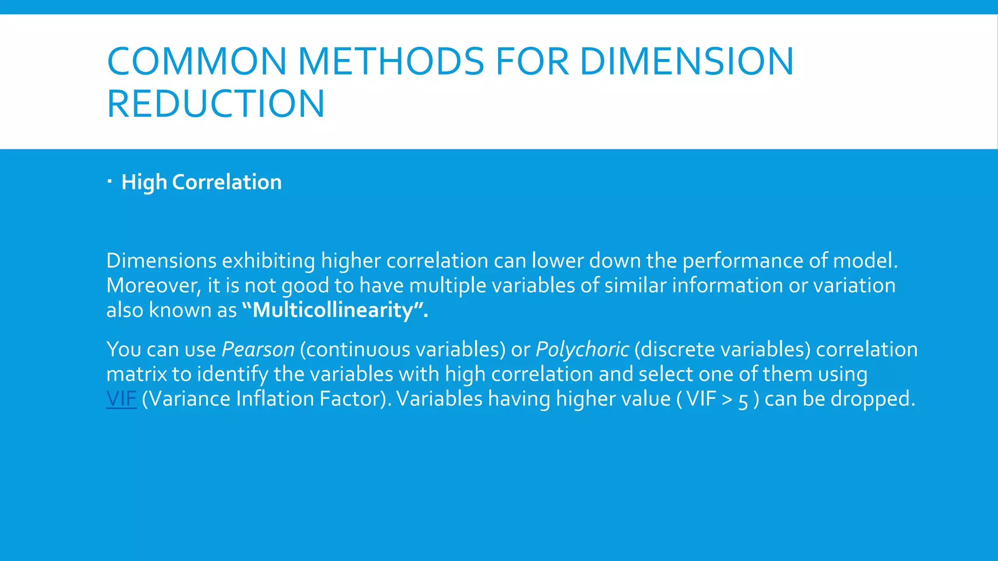 COMMON METHODS FOR DIMENSION
REDUCTION
 High Correlation
Dimensions exhibiting higher correlation can lower down the performance of model.
Moreover, it is not good to have multiple variables of similar information or variation
also known as “Multicollinearity”.
You can use Pearson (continuous variables) or Polychoric (discrete variables) correlation
matrix to identify the variables with high correlation and select one of them using
VIF (Variance Inflation Factor).Variables having higher value (VIF > 5 ) can be dropped.
 