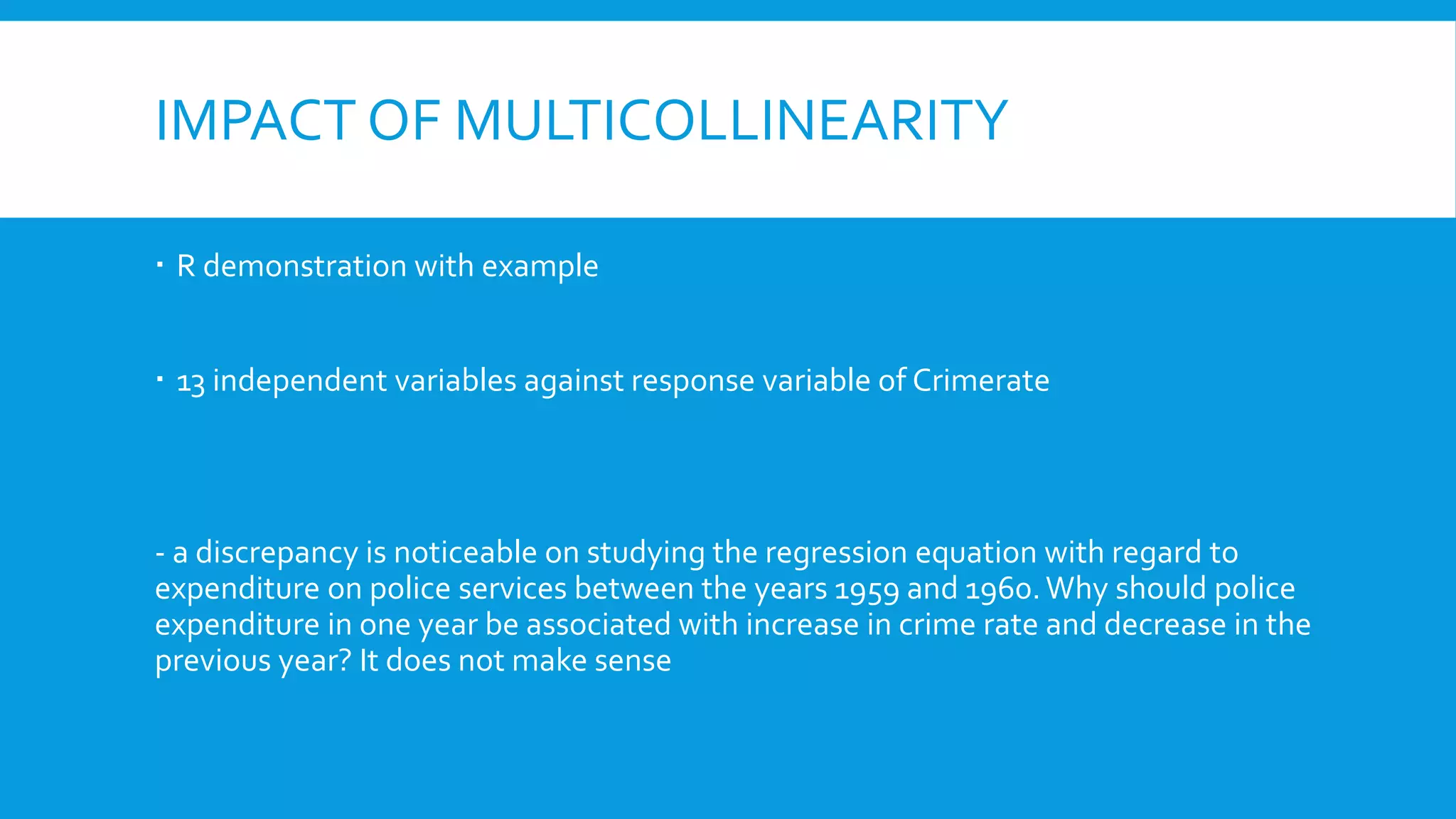 IMPACT OF MULTICOLLINEARITY
 R demonstration with example
 13 independent variables against response variable of Crimerate
- a discrepancy is noticeable on studying the regression equation with regard to
expenditure on police services between the years 1959 and 1960.Why should police
expenditure in one year be associated with increase in crime rate and decrease in the
previous year? It does not make sense
 