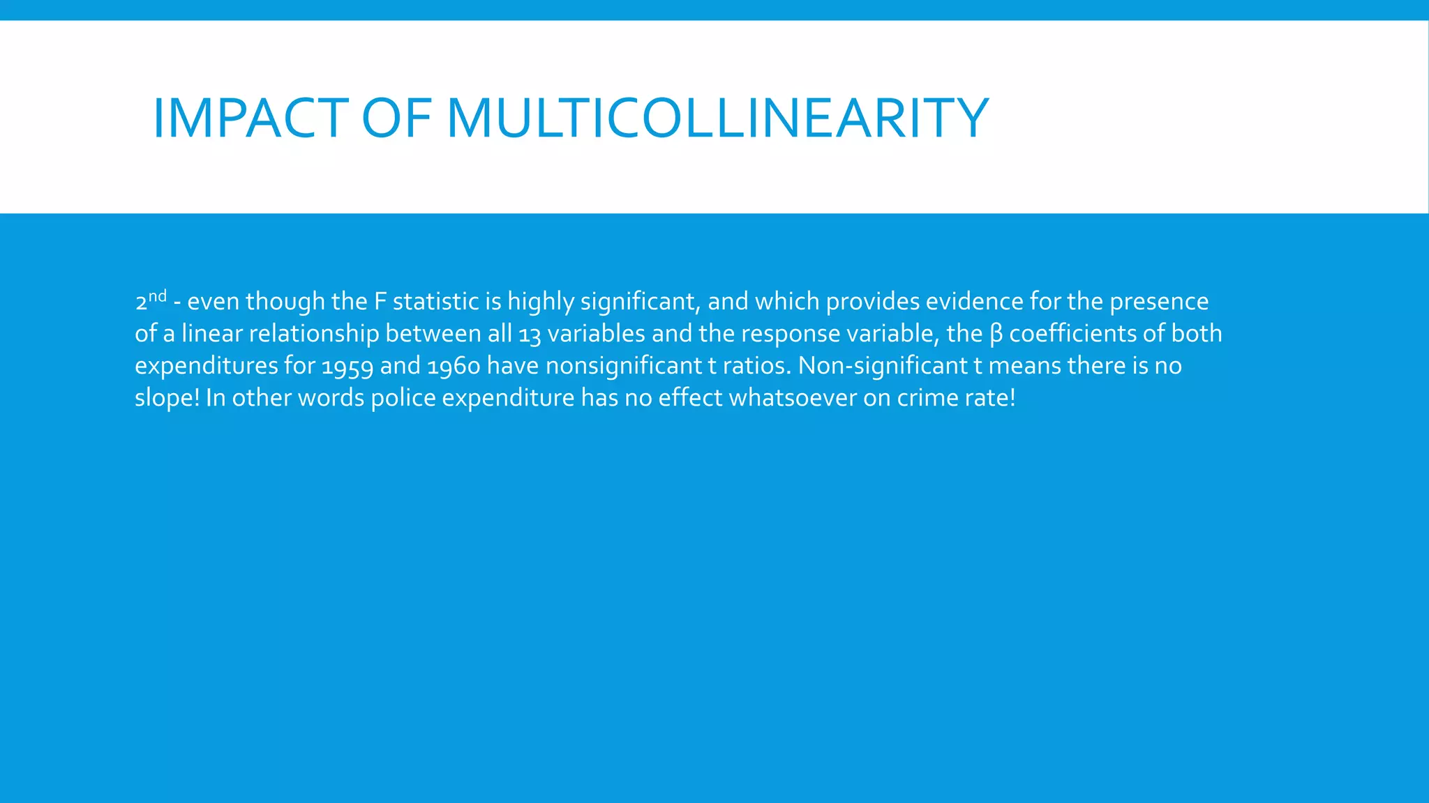 IMPACT OF MULTICOLLINEARITY
2nd - even though the F statistic is highly significant, and which provides evidence for the presence
of a linear relationship between all 13 variables and the response variable, the β coefficients of both
expenditures for 1959 and 1960 have nonsignificant t ratios. Non-significant t means there is no
slope! In other words police expenditure has no effect whatsoever on crime rate!
 