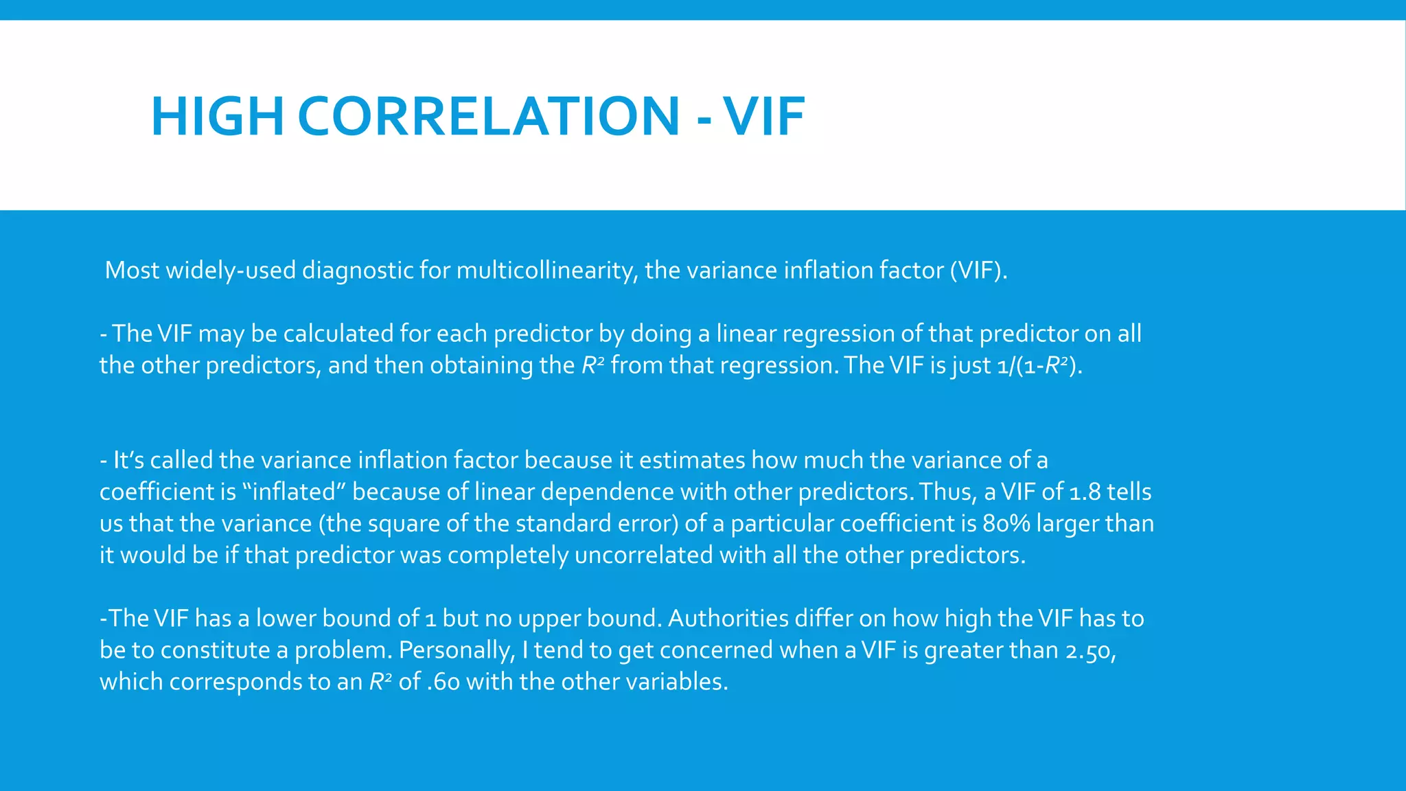HIGH CORRELATION -VIF
Most widely-used diagnostic for multicollinearity, the variance inflation factor (VIF).
-TheVIF may be calculated for each predictor by doing a linear regression of that predictor on all
the other predictors, and then obtaining the R2 from that regression.TheVIF is just 1/(1-R2).
- It’s called the variance inflation factor because it estimates how much the variance of a
coefficient is “inflated” because of linear dependence with other predictors.Thus, aVIF of 1.8 tells
us that the variance (the square of the standard error) of a particular coefficient is 80% larger than
it would be if that predictor was completely uncorrelated with all the other predictors.
-TheVIF has a lower bound of 1 but no upper bound. Authorities differ on how high theVIF has to
be to constitute a problem. Personally, I tend to get concerned when aVIF is greater than 2.50,
which corresponds to an R2 of .60 with the other variables.
 