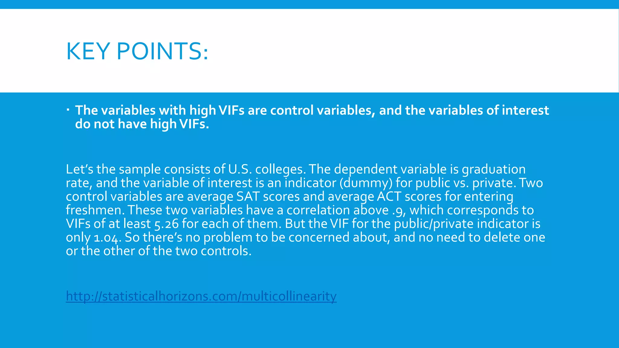 KEY POINTS:
 The variables with highVIFs are control variables, and the variables of interest
do not have highVIFs.
Let’s the sample consists of U.S. colleges.The dependent variable is graduation
rate, and the variable of interest is an indicator (dummy) for public vs. private.Two
control variables are average SAT scores and average ACT scores for entering
freshmen.These two variables have a correlation above .9, which corresponds to
VIFs of at least 5.26 for each of them. But theVIF for the public/private indicator is
only 1.04. So there’s no problem to be concerned about, and no need to delete one
or the other of the two controls.
http://statisticalhorizons.com/multicollinearity
 