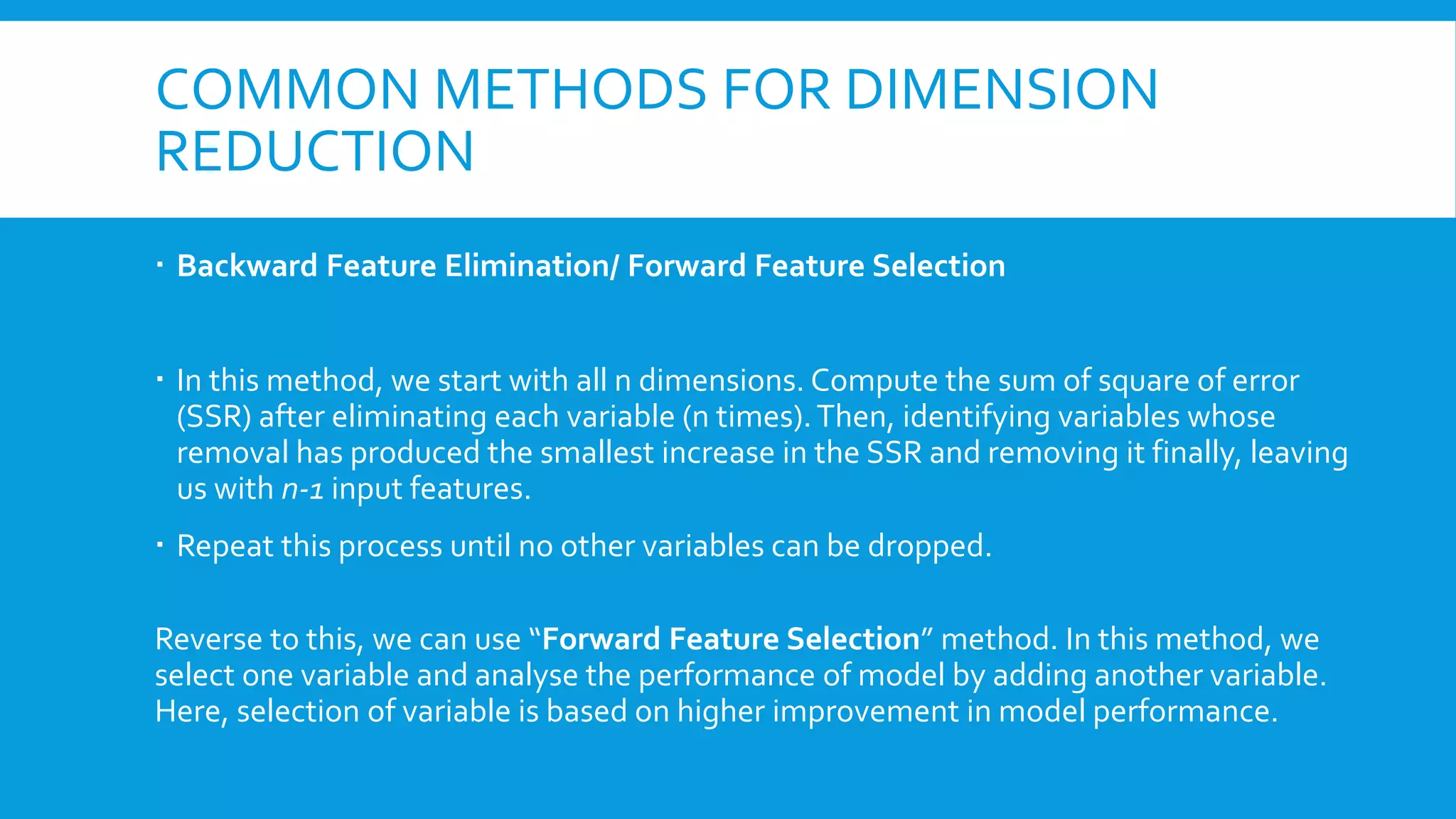 COMMON METHODS FOR DIMENSION
REDUCTION
 Backward Feature Elimination/ Forward Feature Selection
 In this method, we start with all n dimensions. Compute the sum of square of error
(SSR) after eliminating each variable (n times).Then, identifying variables whose
removal has produced the smallest increase in the SSR and removing it finally, leaving
us with n-1 input features.
 Repeat this process until no other variables can be dropped.
Reverse to this, we can use “Forward Feature Selection” method. In this method, we
select one variable and analyse the performance of model by adding another variable.
Here, selection of variable is based on higher improvement in model performance.
 