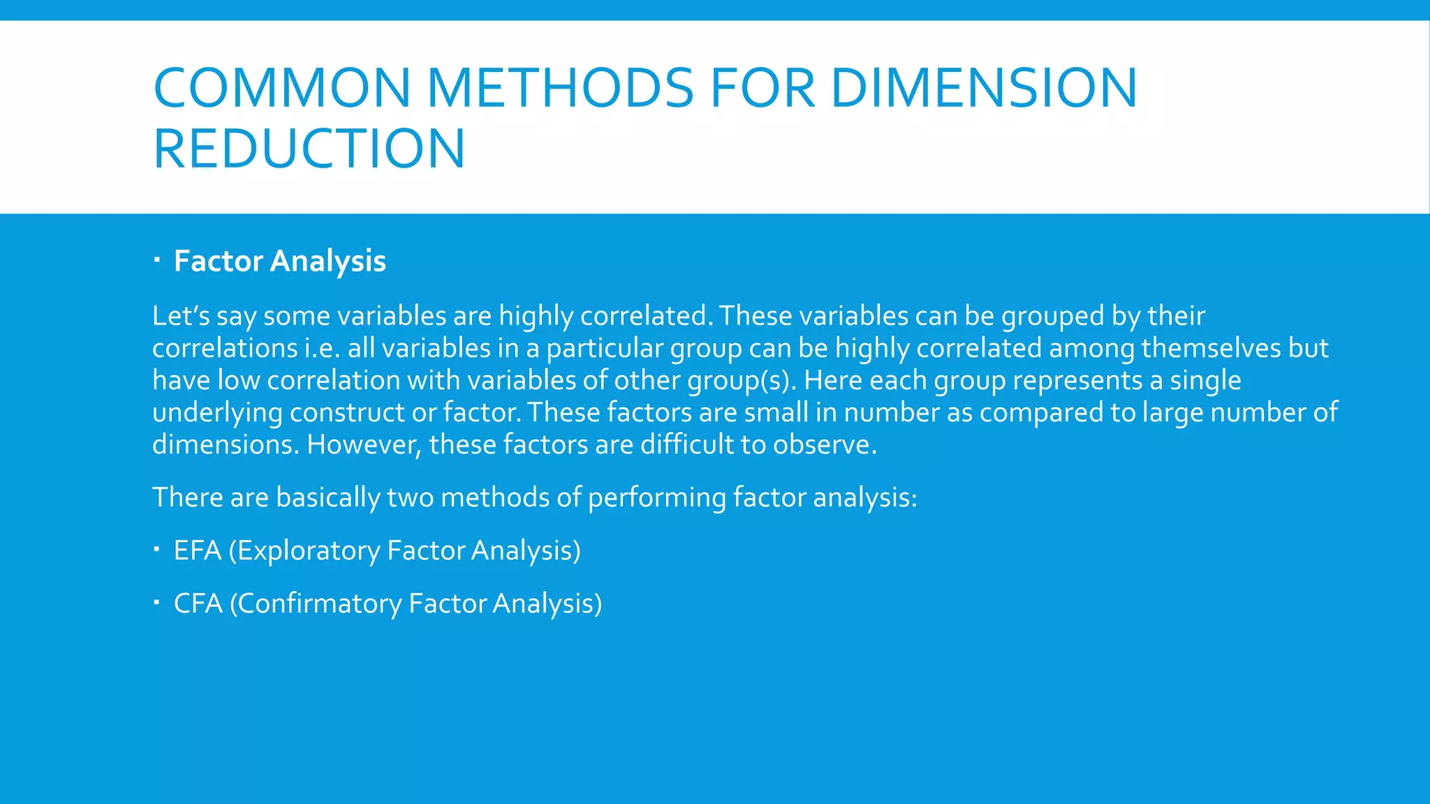 COMMON METHODS FOR DIMENSION
REDUCTION
 Factor Analysis
Let’s say some variables are highly correlated.These variables can be grouped by their
correlations i.e. all variables in a particular group can be highly correlated among themselves but
have low correlation with variables of other group(s). Here each group represents a single
underlying construct or factor.These factors are small in number as compared to large number of
dimensions. However, these factors are difficult to observe.
There are basically two methods of performing factor analysis:
 EFA (Exploratory Factor Analysis)
 CFA (Confirmatory FactorAnalysis)
 
