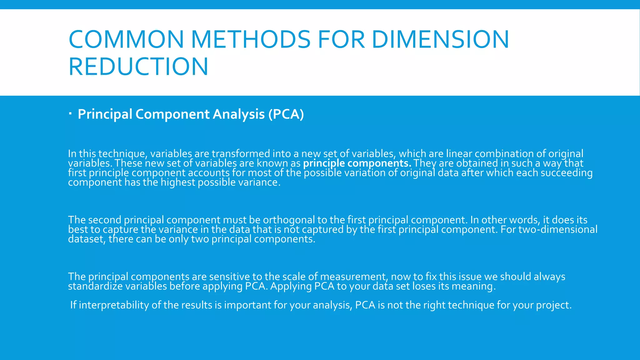 COMMON METHODS FOR DIMENSION
REDUCTION
 Principal Component Analysis (PCA)
In this technique, variables are transformed into a new set of variables, which are linear combination of original
variables.These new set of variables are known as principle components.They are obtained in such a way that
first principle component accounts for most of the possible variation of original data after which each succeeding
component has the highest possible variance.
The second principal component must be orthogonal to the first principal component. In other words, it does its
best to capture the variance in the data that is not captured by the first principal component. For two-dimensional
dataset, there can be only two principal components.
The principal components are sensitive to the scale of measurement, now to fix this issue we should always
standardize variables before applying PCA.Applying PCA to your data set loses its meaning.
If interpretability of the results is important for your analysis, PCA is not the right technique for your project.
 
