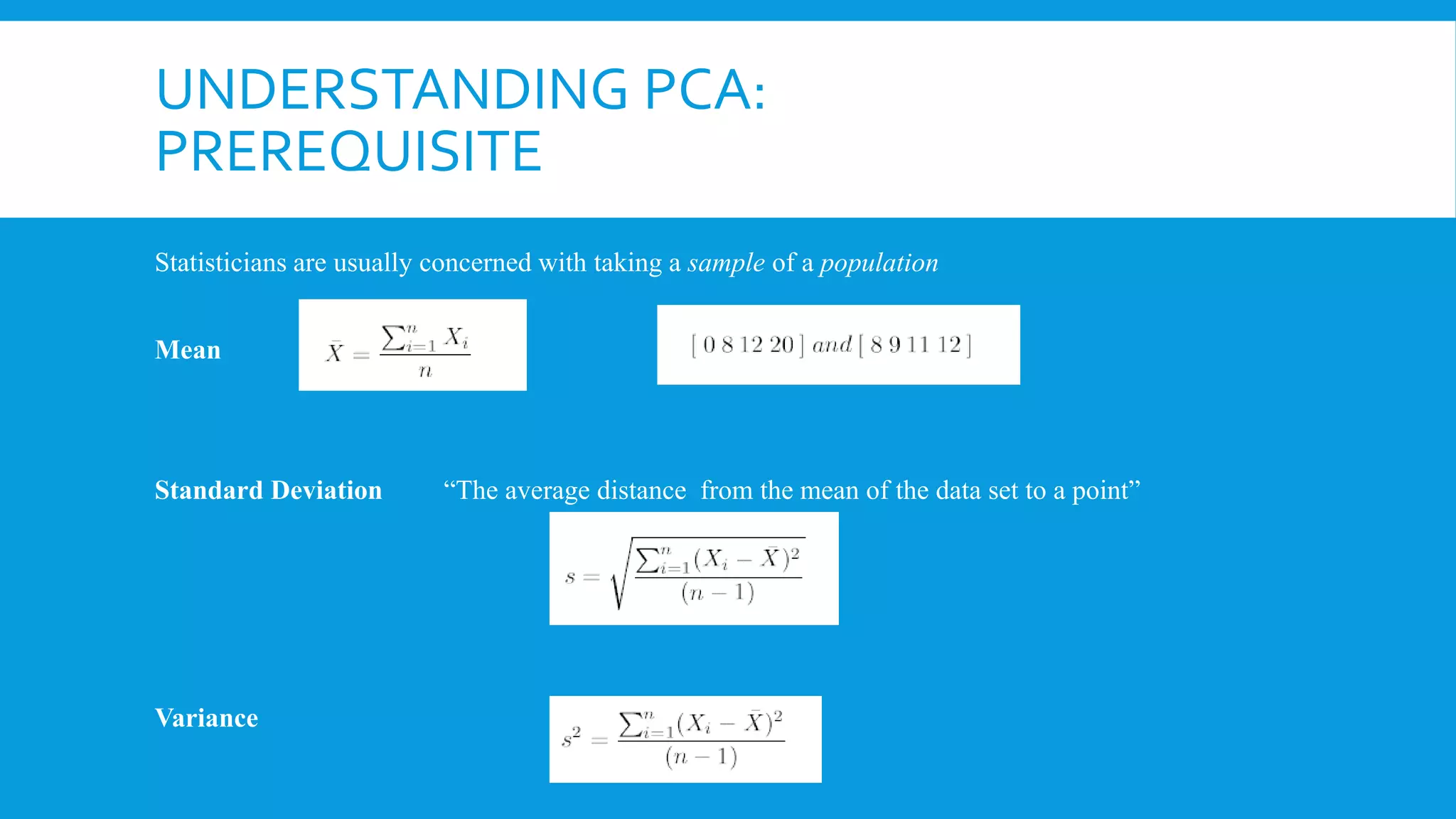 UNDERSTANDING PCA:
PREREQUISITE
Standard Deviation
Statisticians are usually concerned with taking a sample of a population
Mean
“The average distance from the mean of the data set to a point”
Variance
 