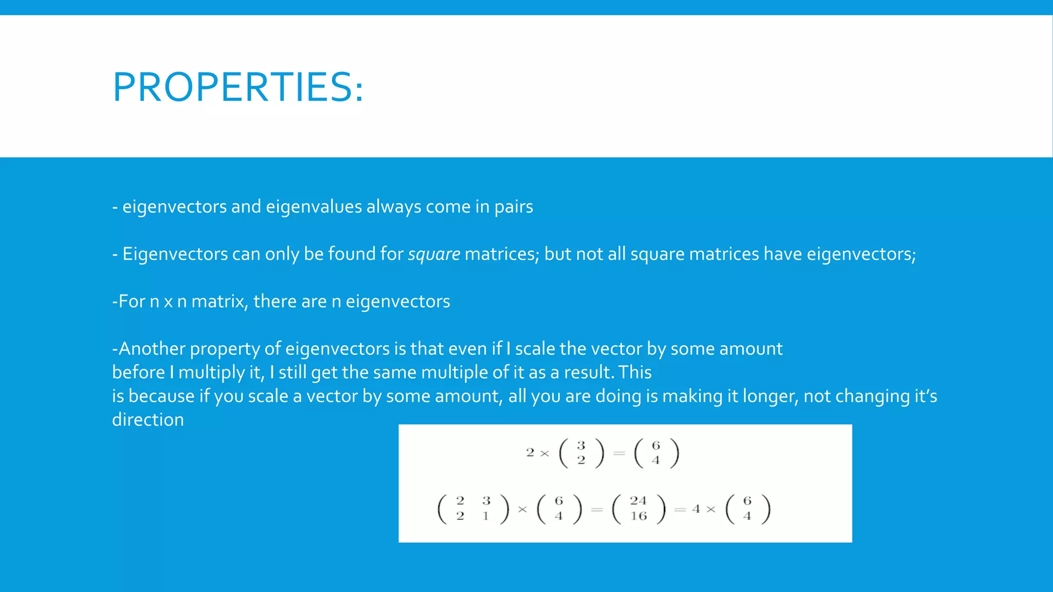 PROPERTIES:
- eigenvectors and eigenvalues always come in pairs
- Eigenvectors can only be found for square matrices; but not all square matrices have eigenvectors;
-For n x n matrix, there are n eigenvectors
-Another property of eigenvectors is that even if I scale the vector by some amount
before I multiply it, I still get the same multiple of it as a result.This
is because if you scale a vector by some amount, all you are doing is making it longer, not changing it’s
direction
 