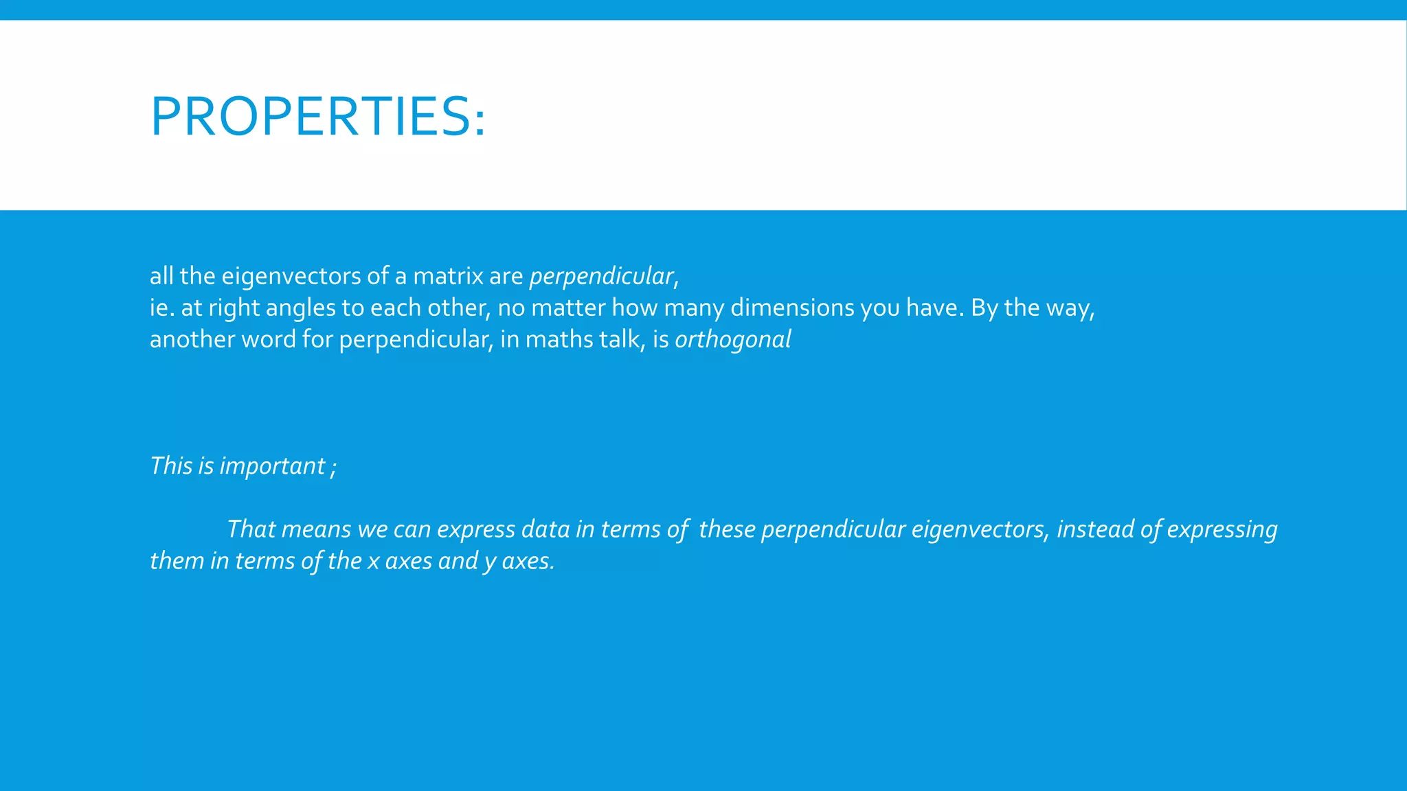 PROPERTIES:
all the eigenvectors of a matrix are perpendicular,
ie. at right angles to each other, no matter how many dimensions you have. By the way,
another word for perpendicular, in maths talk, is orthogonal
This is important ;
That means we can express data in terms of these perpendicular eigenvectors, instead of expressing
them in terms of the x axes and y axes.
 