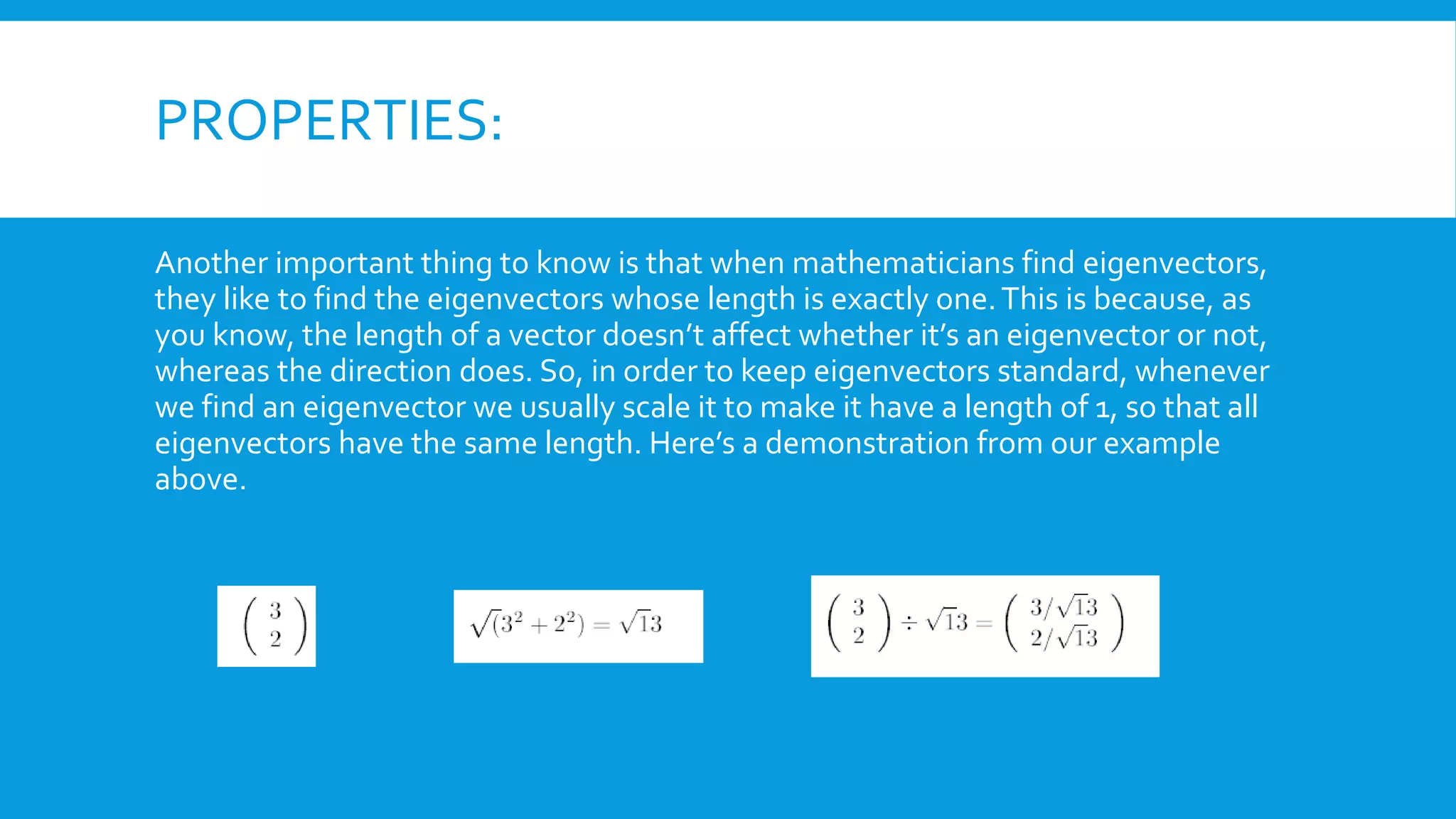 PROPERTIES:
Another important thing to know is that when mathematicians find eigenvectors,
they like to find the eigenvectors whose length is exactly one.This is because, as
you know, the length of a vector doesn’t affect whether it’s an eigenvector or not,
whereas the direction does. So, in order to keep eigenvectors standard, whenever
we find an eigenvector we usually scale it to make it have a length of 1, so that all
eigenvectors have the same length. Here’s a demonstration from our example
above.
 
