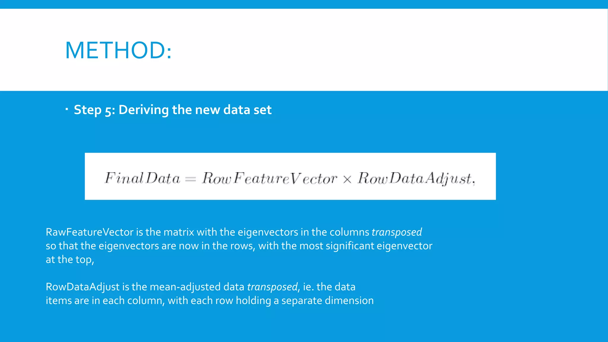 METHOD:
 Step 5: Deriving the new data set
RawFeatureVector is the matrix with the eigenvectors in the columns transposed
so that the eigenvectors are now in the rows, with the most significant eigenvector
at the top,
RowDataAdjust is the mean-adjusted data transposed, ie. the data
items are in each column, with each row holding a separate dimension
 