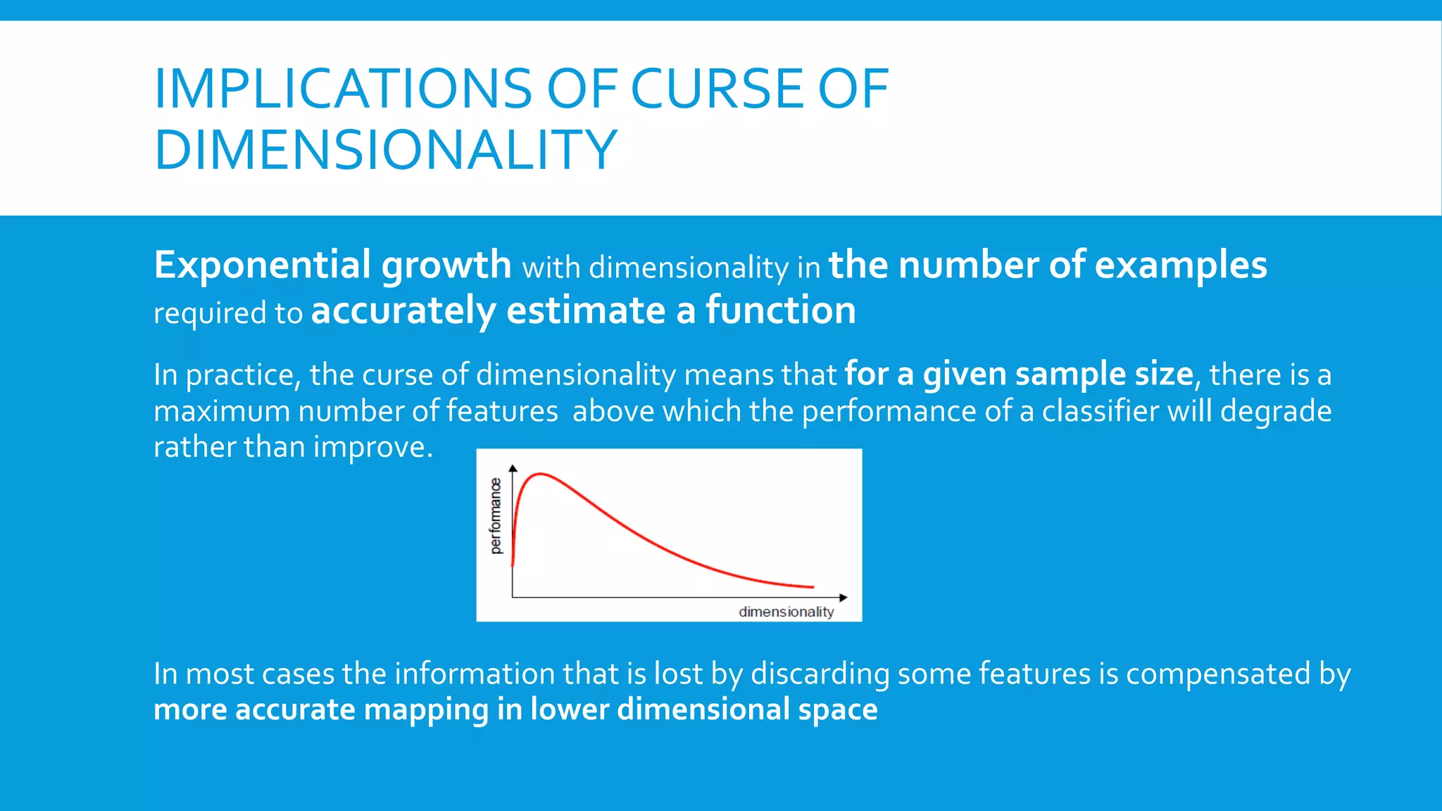 IMPLICATIONS OF CURSE OF
DIMENSIONALITY
Exponential growth with dimensionality in the number of examples
required to accurately estimate a function
In practice, the curse of dimensionality means that for a given sample size, there is a
maximum number of features above which the performance of a classifier will degrade
rather than improve.
In most cases the information that is lost by discarding some features is compensated by
more accurate mapping in lower dimensional space
 