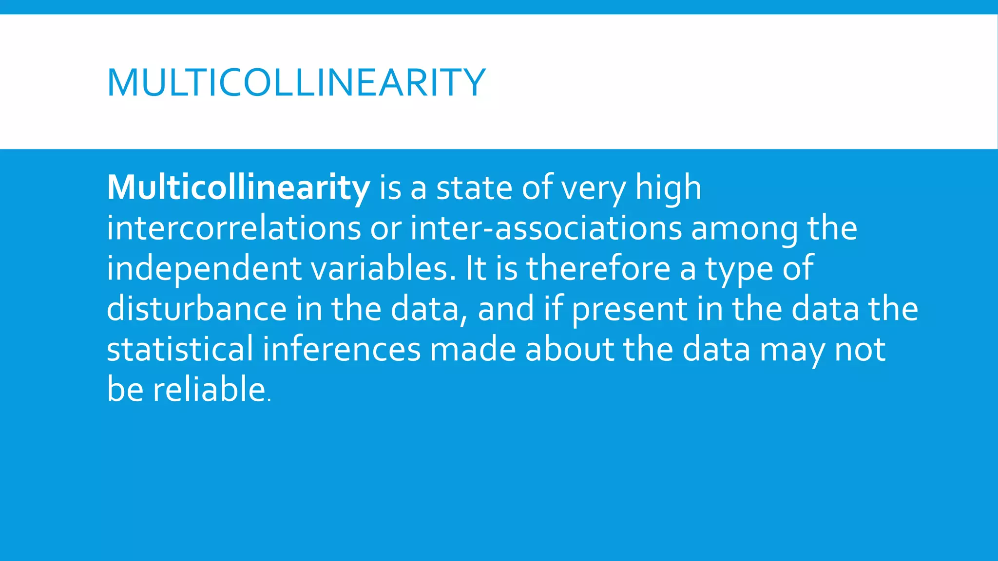 MULTICOLLINEARITY
Multicollinearity is a state of very high
intercorrelations or inter-associations among the
independent variables. It is therefore a type of
disturbance in the data, and if present in the data the
statistical inferences made about the data may not
be reliable.
 