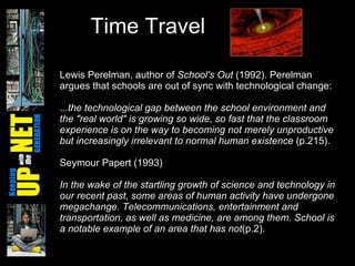 Time Travel Lewis Perelman, author of  School's Out  (1992). Perelman argues that schools are out of sync with technological change:  . ..the technological gap between the school environment and the "real world" is growing so wide, so fast that the classroom experience is on the way to becoming not merely unproductive but increasingly irrelevant to normal human existence  (p.215).  Seymour Papert (1993) In the wake of the startling growth of science and technology in our recent past, some areas of human activity have undergone megachange. Telecommunications, entertainment and transportation, as well as medicine, are among them. School is a notable example of an area that has not (p.2).  