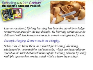 Learner-centered, lifelong learning has been the cry of knowledge society visionaries for the last decade. Yet learning continues to be delivered with teacher-centric tools in a 8-10 week graded format.  Society is changing. Learners needs are changing.   Schools as we know them, as a model for learning, are being challenged by communities and networks, which are better able to attend to the varied characteristics of the learning process by using multiple approaches, orchestrated within a learning ecology.   