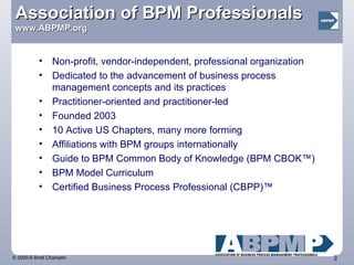 Association of BPM Professionals   www.ABPMP.org Non-profit, vendor-independent, professional organization  Dedicated to the advancement of business process management concepts and its practices Practitioner-oriented and practitioner-led Founded 2003 10 Active US Chapters, many more forming Affiliations with BPM groups internationally Guide to BPM Common Body of Knowledge (BPM CBOK™)  BPM Model Curriculum  Certified Business Process Professional (CBPP)™ 