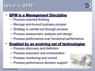 What is BPM? BPM is a Management Discipline Process-oriented thinking Manage end-to-end business process Strategy is carried out through process Process assessment, analysis and design Process performance over functional performance Enabled by an evolving set of technologies Process discovery and definition Process execution and orchestration Process monitoring and control Process performance decision support 