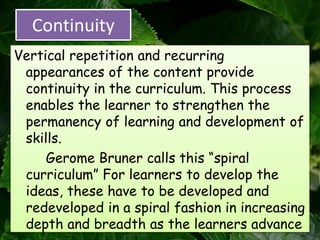 Continuity
Vertical repetition and recurring
appearances of the content provide
continuity in the curriculum. This process
enables the learner to strengthen the
permanency of learning and development of
skills.
Gerome Bruner calls this “spiral
curriculum” For learners to develop the
ideas, these have to be developed and
redeveloped in a spiral fashion in increasing
depth and breadth as the learners advance
 