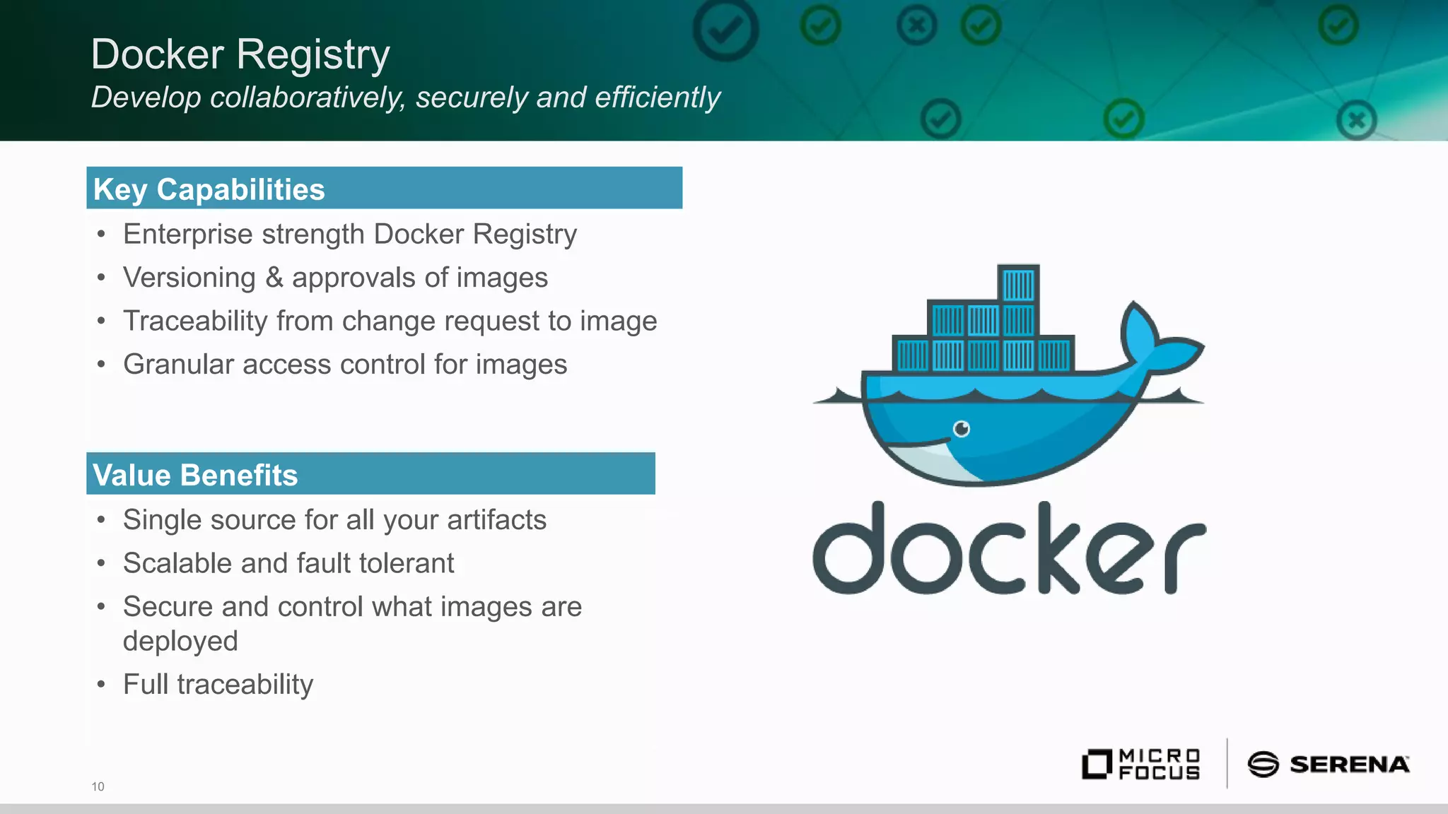10
Docker Registry
Develop collaboratively, securely and efficiently
Key Capabilities
• Enterprise strength Docker Registry
• Versioning & approvals of images
• Traceability from change request to image
• Granular access control for images
Value Benefits
• Single source for all your artifacts
• Scalable and fault tolerant
• Secure and control what images are
deployed
• Full traceability
 