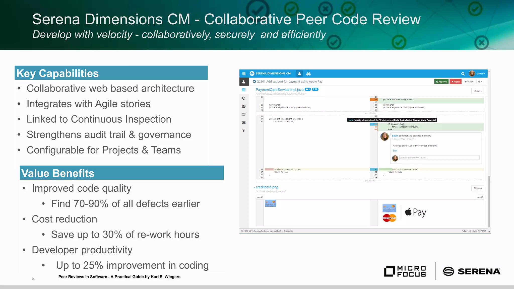 4
Serena Dimensions CM - Collaborative Peer Code Review
Develop with velocity - collaboratively, securely and efficiently
Key Capabilities
• Collaborative web based architecture
• Integrates with Agile stories
• Linked to Continuous Inspection
• Strengthens audit trail & governance
• Configurable for Projects & Teams
Value Benefits
• Improved code quality
• Find 70-90% of all defects earlier
• Cost reduction
• Save up to 30% of re-work hours
• Developer productivity
• Up to 25% improvement in coding
Peer Reviews in Software - A Practical Guide by Karl E. Wiegers
 