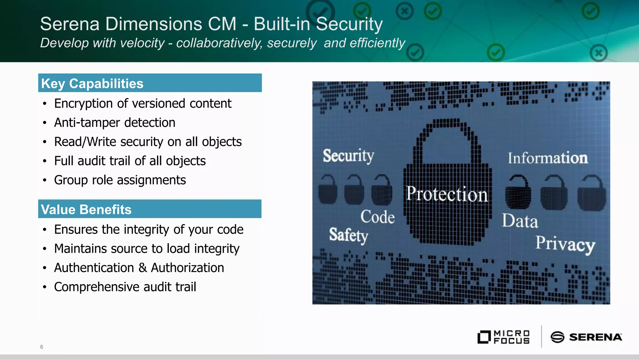 6
Serena Dimensions CM - Built-in Security
Develop with velocity - collaboratively, securely and efficiently
Key Capabilities
• Encryption of versioned content
• Anti-tamper detection
• Read/Write security on all objects
• Full audit trail of all objects
• Group role assignments
Value Benefits
• Ensures the integrity of your code
• Maintains source to load integrity
• Authentication & Authorization
• Comprehensive audit trail
 