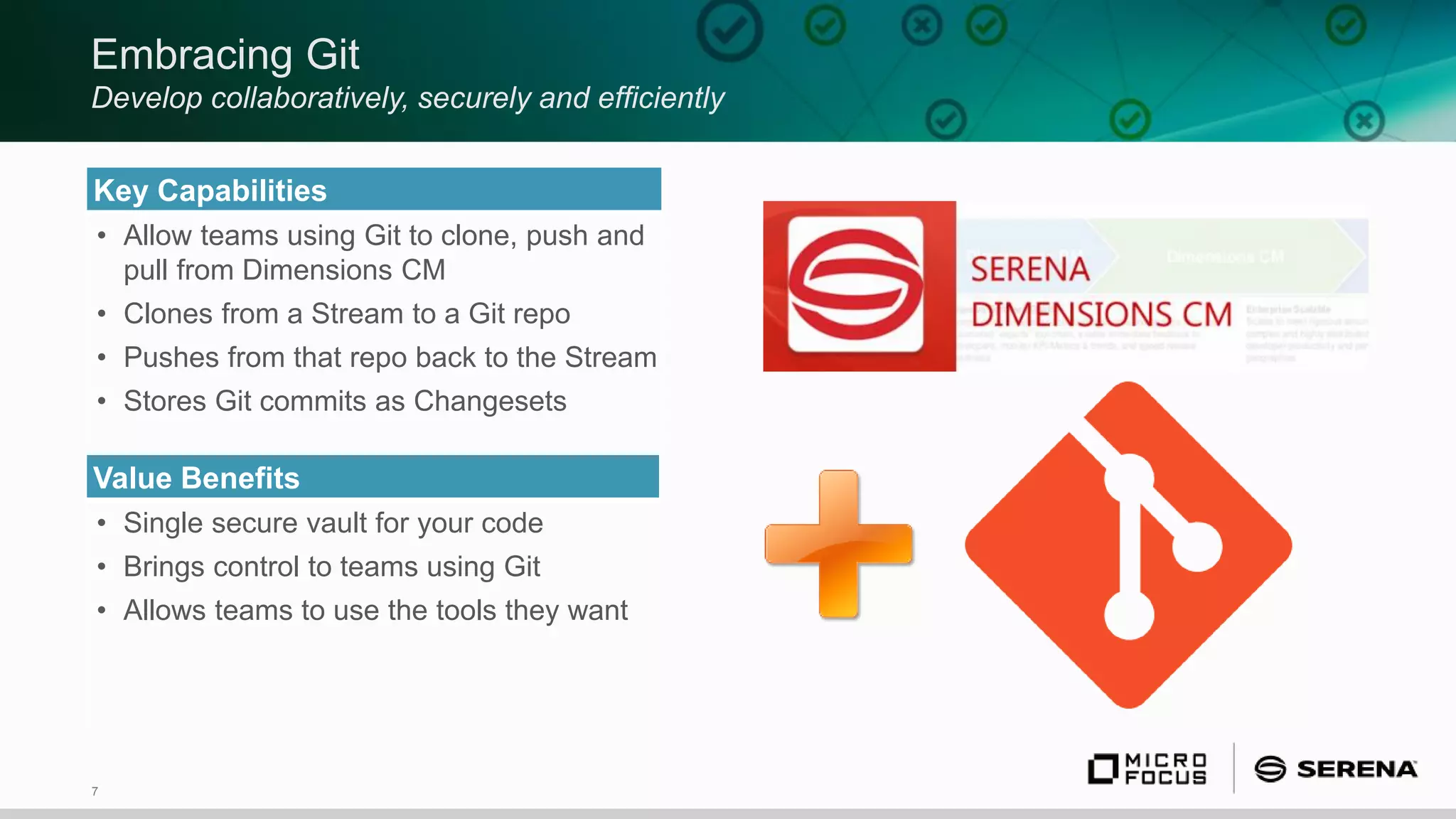 7
Embracing Git
Develop collaboratively, securely and efficiently
Key Capabilities
• Allow teams using Git to clone, push and
pull from Dimensions CM
• Clones from a Stream to a Git repo
• Pushes from that repo back to the Stream
• Stores Git commits as Changesets
Value Benefits
• Single secure vault for your code
• Brings control to teams using Git
• Allows teams to use the tools they want
 