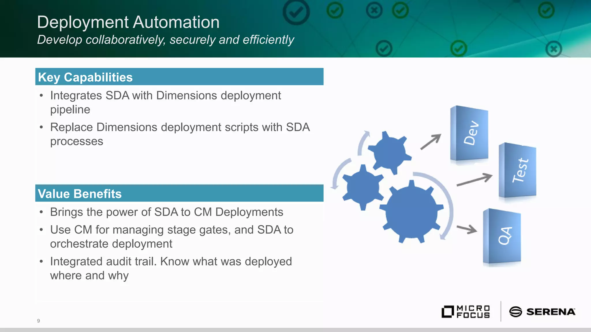 9
Deployment Automation
Develop collaboratively, securely and efficiently
Key Capabilities
• Integrates SDA with Dimensions deployment
pipeline
• Replace Dimensions deployment scripts with SDA
processes
Value Benefits
• Brings the power of SDA to CM Deployments
• Use CM for managing stage gates, and SDA to
orchestrate deployment
• Integrated audit trail. Know what was deployed
where and why
 