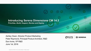 1
Copyright © 2016 Micro Focus | Serena Software All rights reserved.
Introducing Serena Dimensions CM 14.3
Prioritize, Build, Inspect, Review and Deploy
Ashley Owen, Director Product Marketing
Peter Raymond, Principal Product Architect, R&D
Don Irvine, VP R&D
June 1st, 2016
 