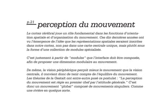 — perception du mouvement
p.21

Le cortex cérébral joue un rôle fondamental dans les fonctions d’orientation spatiale et d’organisation du mouvement. Ces dix dernières années ont
vu l’émergence de l’idée que les représentations spatiales seraient inscrites
dans notre cortex, non pas dans une carte centrale unique, mais plutôt sous
la forme d’une collection de modules spécialisés.
C’est justement à partir de "modules" que l’interface doit être composée,
afin de proposer une dimension modulaire au mouvement.
De même, la vision périphérique perçoit mieux le mouvement que la vision
centrale, il convient donc de tenir compte de l’équilibre du mouvement.
Les théories de la Gestalt ont entre-autre posé ce postulat : "La perception
du mouvement est régie au premier chef par l’attitude générale." C’est
donc un mouvement "global" composé de mouvements singuliers. Comme
une rivière en quelque sorte.

 