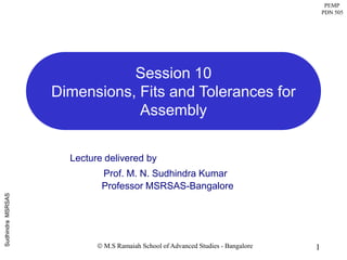 PEMP
PDN 505
1
SudhindraMSRSAS
 M.S Ramaiah School of Advanced Studies - Bangalore
Lecture delivered by
Prof. M. N. Sudhindra Kumar
Professor MSRSAS-Bangalore
Session 10
Dimensions, Fits and Tolerances for
Assembly
 