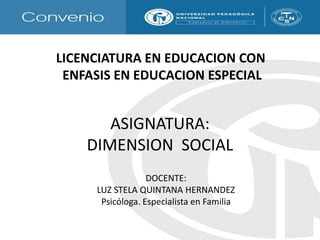     LICENCIATURA EN EDUCACION CON        ENFASIS EN EDUCACION ESPECIAL ASIGNATURA:DIMENSION  SOCIAL DOCENTE:  LUZ STELA QUINTANA HERNANDEZ Psicóloga. Especialista en Familia 