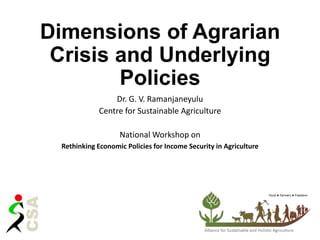 Dimensions of Agrarian
Crisis and Underlying
Policies
Dr. G. V. Ramanjaneyulu
Centre for Sustainable Agriculture
National Workshop on
Rethinking Economic Policies for Income Security in Agriculture
 