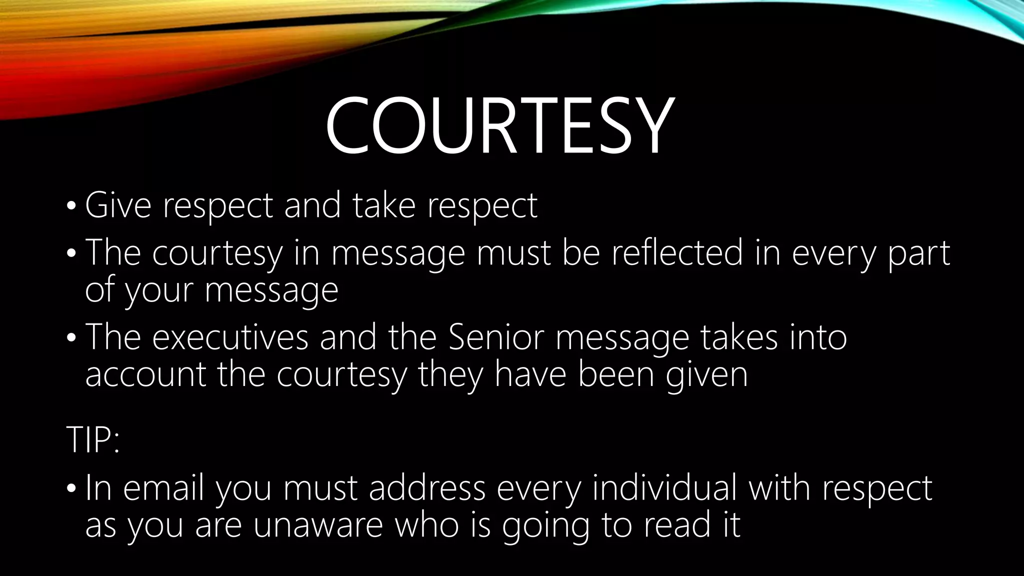 COURTESY
• Give respect and take respect
• The courtesy in message must be reflected in every part
of your message
• The executives and the Senior message takes into
account the courtesy they have been given
TIP:
• In email you must address every individual with respect
as you are unaware who is going to read it
 