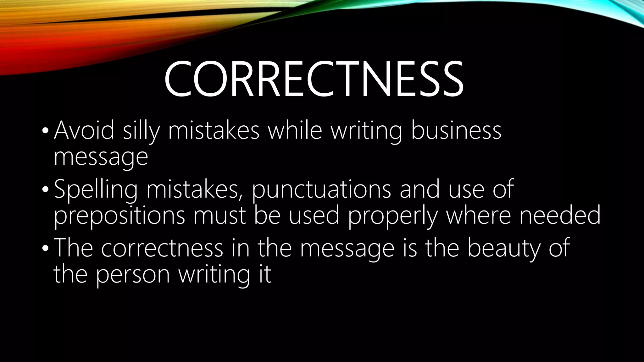 CORRECTNESS
•Avoid silly mistakes while writing business
message
•Spelling mistakes, punctuations and use of
prepositions must be used properly where needed
•The correctness in the message is the beauty of
the person writing it
 