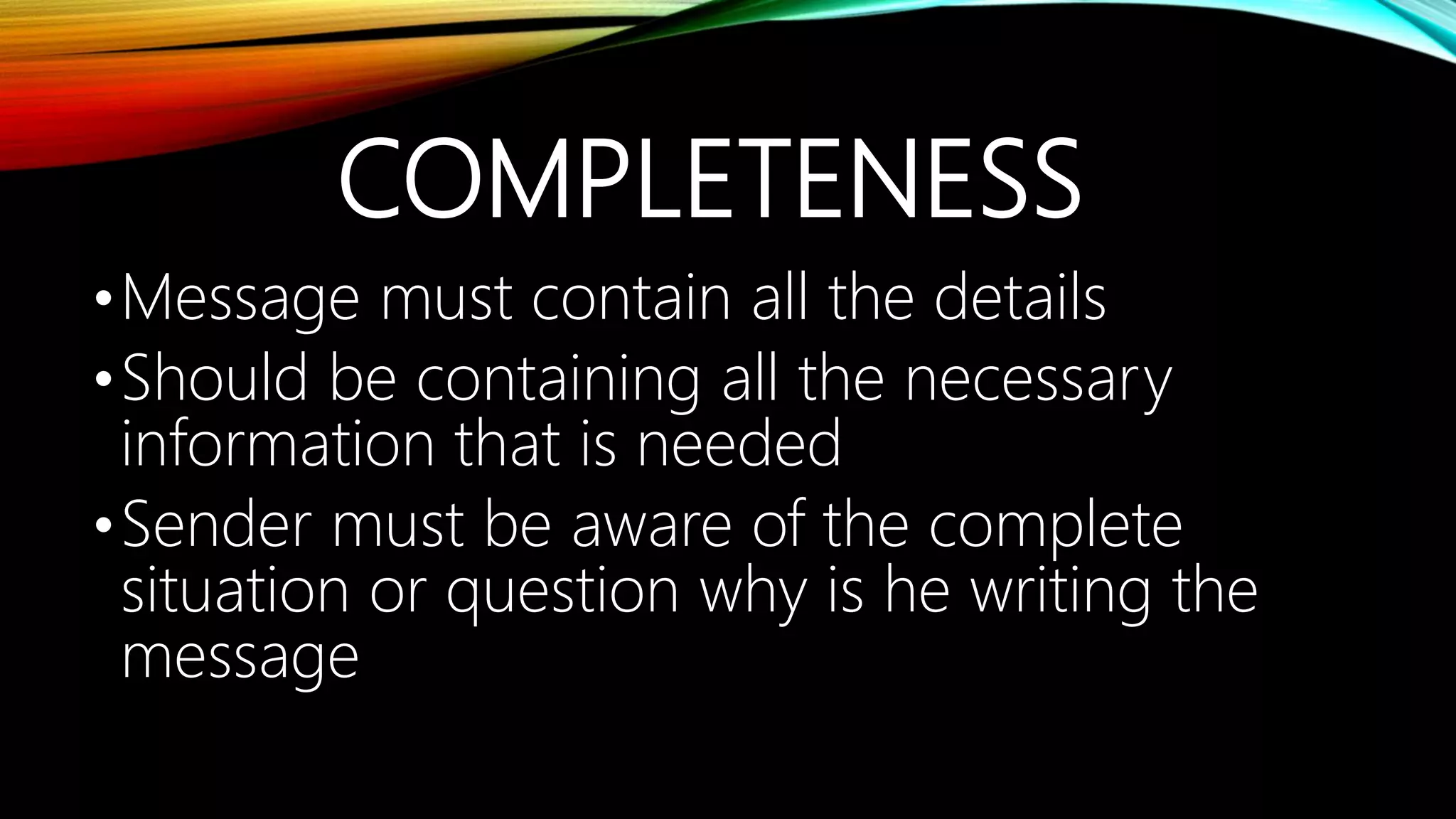 COMPLETENESS
•Message must contain all the details
•Should be containing all the necessary
information that is needed
•Sender must be aware of the complete
situation or question why is he writing the
message
 