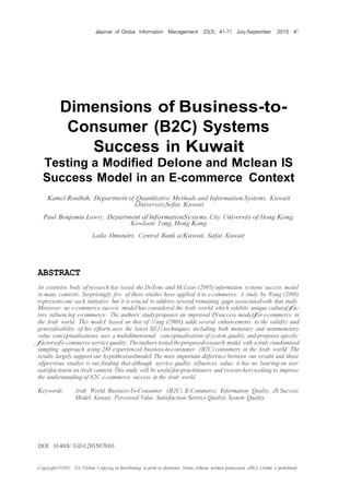 Journal of Global Information Management, 23(3), 41-71, July-September 2015 41
Dimensions of Business-to-
Consumer (B2C) Systems
Success in Kuwait:
Testing a Modified Delone and Mclean IS
Success Model in an E-commerce Context
Kamel Rouibah, Department of Quantitative Methods and Information Systems, Kuwait
lJniversity,Sofat, Kuwait
Paul Benjamin Lowry, Department of InformationSystems, City University of Hong Kong,
Kowloon Tong, Hong Kong
Laila Almutairi, Central Bank a/Kuwait, Safat, Kuwait
ABSTRACT
An extensive body ofresearch has tested the Delone and McLean (2003)information systems success model
in many contexts. Surprisingly, few of these studies have applied it to e-commerce. A study by Wang (2008)
representsone such initiative, but it is crucial to address several remaining gaps associatedwith that study.
Moreover; no e-commerce success model has considered the Arab world, which exhibits unique culturalfac-
tors influencing e-commerce. The authors' studyproposes an improved ISsuccess modelfore-commerce in
the Arab world. This model, based on that of I-Vang (2008), adds several enhancements to the validity and
generalisability of his efforts,uses the latest SEJ1techniques, including both monetary and nonmonetary
value conceptualisations, uses a multidimensional conceptualisation of system. quality, and proposes specific
factorsofe-commerce service quality. Theauthors tested theproposedresearch model with a truly randomised
sampling approach using 288 experienced business-to-consumer (B2C)consumers in the Arab world. The
results largely support our hypothesisedmodel. The most important difference between our results and those
ofprevious studies is our finding that although service quality irfiuences value, it has no bearing on user
satisfactionin an Arab context. This study will be usefulforpractitioners and researchersseeking to improve
the understanding of 82C e-commerce success in the Arab world.
Keywords: Arab World, Business-To-Consumer (B2C), E-Conunerce, Information Quality, JS Success
Model, Kuwait, Perceived Value, Satisfaction, Service Quality, System Quality
DOI: 10.4018/.TGIJvl.2015070103
Copyright 02015, IGJ Global. Copying or distributing in print or electronic forms without written penuission oflGJ Global is prohibited.
 