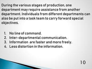 1. No line of command.
2. Inter-departmental communication.
3. Information are faster and more freely.
4. Less distortion in the information.
During the various stages of production, one
department may require assistance from another
department. Individuals from different departments can
also be put into a task team to carry forward special
objectives.
10
 