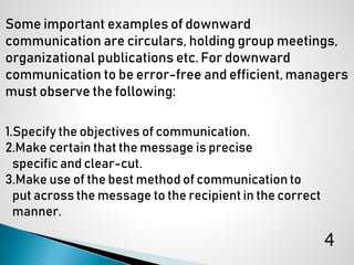 Some important examples of downward
communication are circulars, holding group meetings,
organizational publications etc. For downward
communication to be error-free and efficient, managers
must observe the following:
1.Specify the objectives of communication.
2.Make certain that the message is precise
specific and clear-cut.
3.Make use of the best method of communication to
put across the message to the recipient in the correct
manner.
4
 