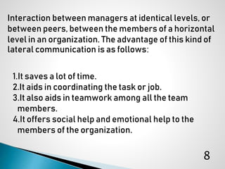 Interaction between managers at identical levels, or
between peers, between the members of a horizontal
level in an organization. The advantage of this kind of
lateral communication is as follows:
1.It saves a lot of time.
2.It aids in coordinating the task or job.
3.It also aids in teamwork among all the team
members.
4.It offers social help and emotional help to the
members of the organization.
8
 
