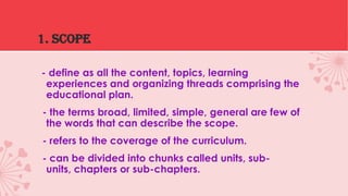 1. SCOPE
- define as all the content, topics, learning
experiences and organizing threads comprising the
educational plan.
- the terms broad, limited, simple, general are few of
the words that can describe the scope.
- refers to the coverage of the curriculum.
- can be divided into chunks called units, subunits, chapters or sub-chapters.

 