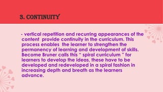 3. continuity
- vertical repetition and recurring appearances of the
content provide continuity in the curriculum. This
process enables the learner to strengthen the
permanency of learning and development of skills.
Become Bruner calls this “ spiral curriculum ” for
learners to develop the ideas, these have to be
developed and redeveloped in a spiral fashion in
increasing depth and breath as the learners
advance.

 