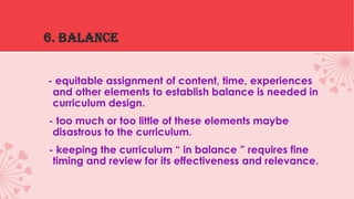 6. BALANCE
- equitable assignment of content, time, experiences
and other elements to establish balance is needed in
curriculum design.
- too much or too little of these elements maybe
disastrous to the curriculum.

- keeping the curriculum “ in balance ” requires fine
timing and review for its effectiveness and relevance.

 