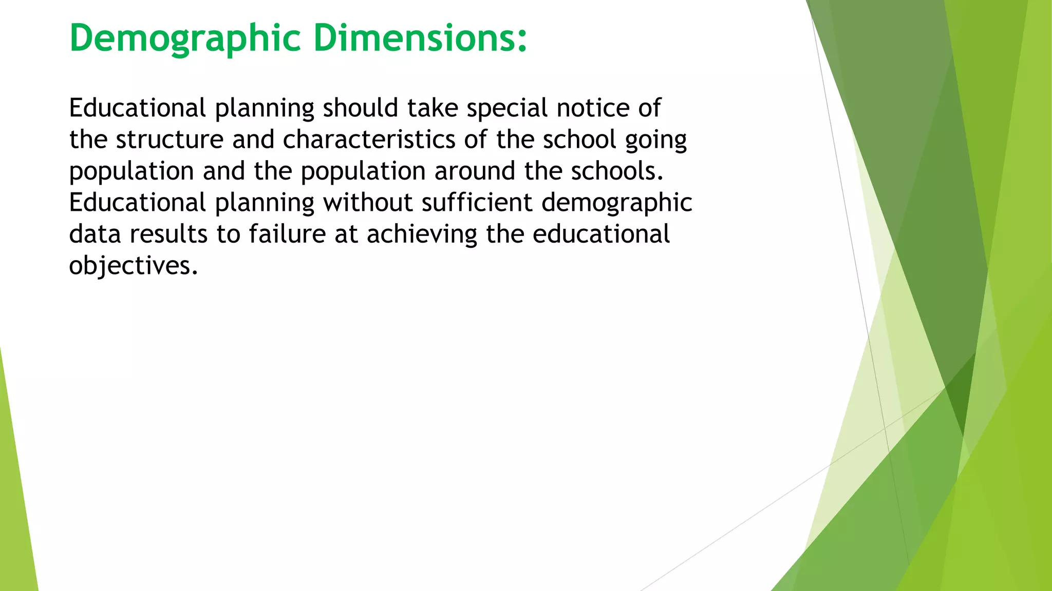 Demographic Dimensions:
Educational planning should take special notice of
the structure and characteristics of the school going
population and the population around the schools.
Educational planning without sufficient demographic
data results to failure at achieving the educational
objectives.
 