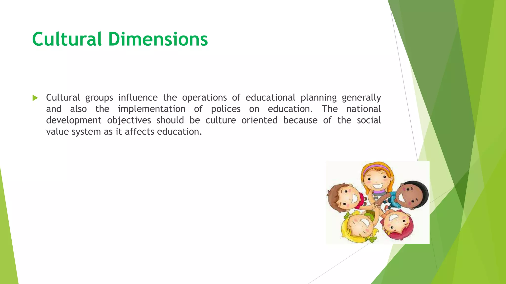 Cultural Dimensions
 Cultural groups influence the operations of educational planning generally
and also the implementation of polices on education. The national
development objectives should be culture oriented because of the social
value system as it affects education.
 