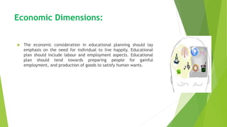 Economic Dimensions:
 The economic consideration in educational planning should lay
emphasis on the need for individual to live happily. Educational
plan should include labour and employment aspects. Educational
plan should tend towards preparing people for gainful
employment, and production of goods to satisfy human wants.
 